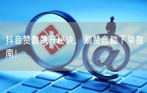 抖音赞数飙升秘诀，刷赞自助下单指南！