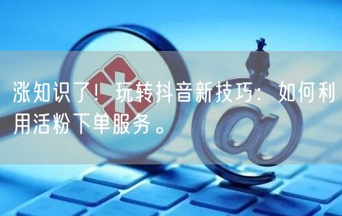 涨知识了！玩转抖音新技巧：如何利用活粉下单服务。