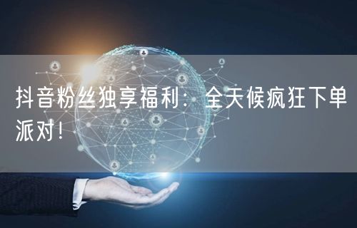 抖音粉丝独享福利：全天候疯狂下单派对！