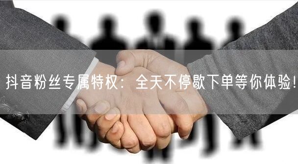 抖音粉丝专属特权：全天不停歇下单等你体验！