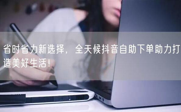 省时省力新选择，全天候抖音自助下单助力打造美好生活！
