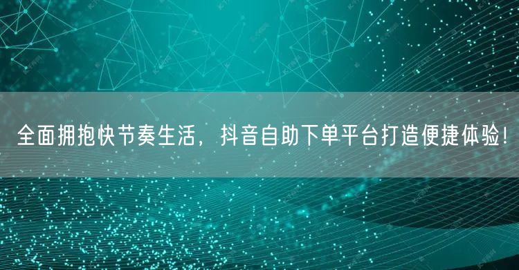 全面拥抱快节奏生活，抖音自助下单平台打造便捷体验！
