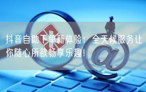 抖音自助下单新体验：全天候服务让你随心所欲畅享乐趣！