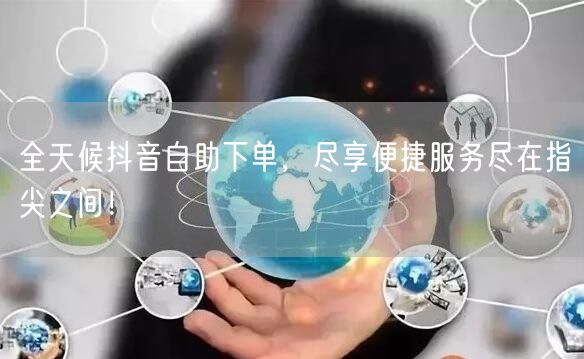 全天候抖音自助下单，尽享便捷服务尽在指尖之间！