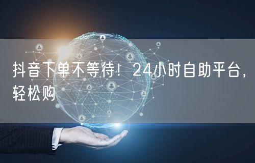 抖音下单不等待！24小时自助平台，轻松购