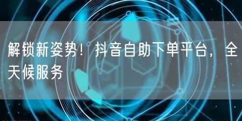 解锁新姿势！抖音自助下单平台，全天候服务