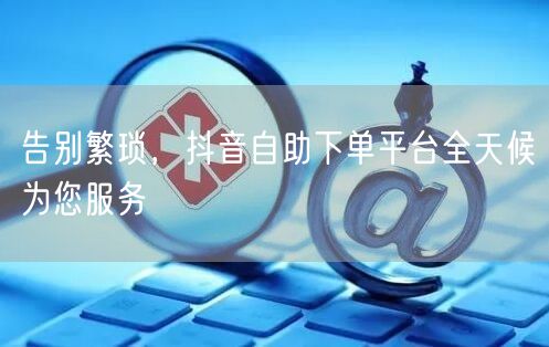 告别繁琐，抖音自助下单平台全天候为您服务