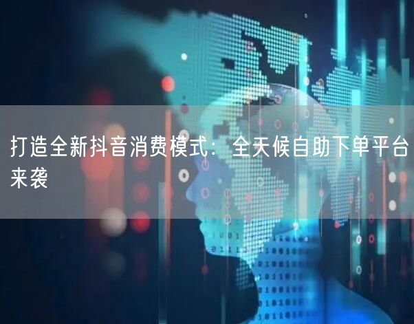 打造全新抖音消费模式：全天候自助下单平台来袭