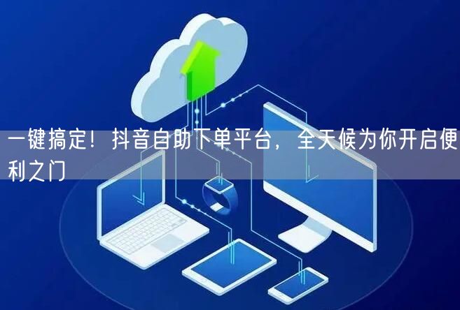 一键搞定！抖音自助下单平台，全天候为你开启便利之门
