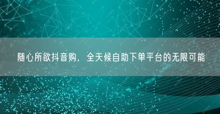 随心所欲抖音购，全天候自助下单平台的无限可能