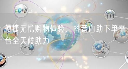 便捷无忧购物体验，抖音自助下单平台全天候助力