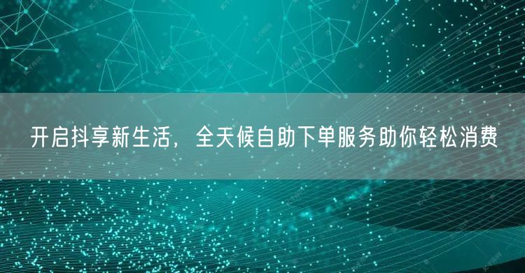 开启抖享新生活，全天候自助下单服务助你轻松消费
