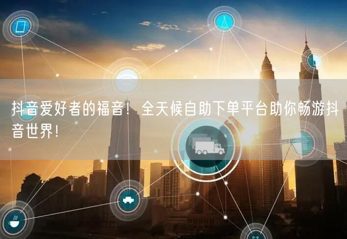 抖音爱好者的福音！全天候自助下单平台助你畅游抖音世界！
