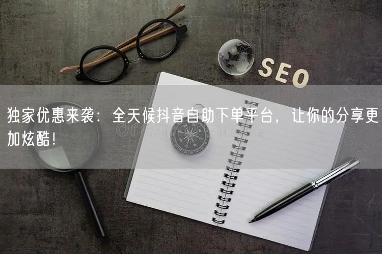 独家优惠来袭：全天候抖音自助下单平台，让你的分享更加炫酷！
