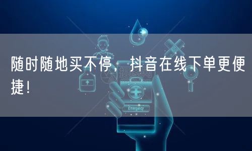 随时随地买不停，抖音在线下单更便捷！