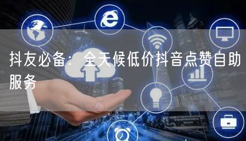 抖友必备：全天候低价抖音点赞自助服务